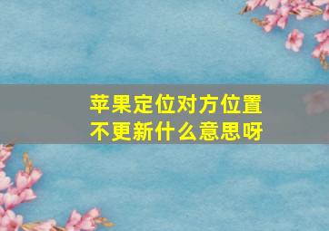 苹果定位对方位置不更新什么意思呀