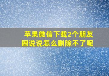 苹果微信下载2个朋友圈说说怎么删除不了呢