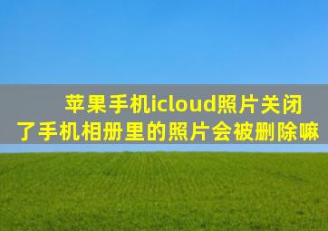 苹果手机icloud照片关闭了手机相册里的照片会被删除嘛