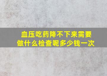 血压吃药降不下来需要做什么检查呢多少钱一次