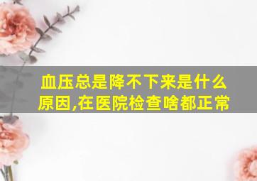 血压总是降不下来是什么原因,在医院检查啥都正常