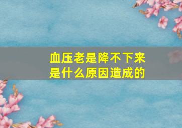 血压老是降不下来是什么原因造成的