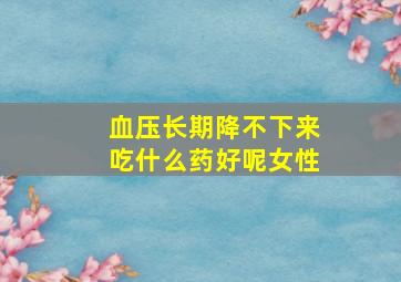 血压长期降不下来吃什么药好呢女性