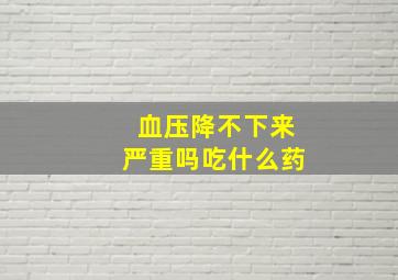 血压降不下来严重吗吃什么药