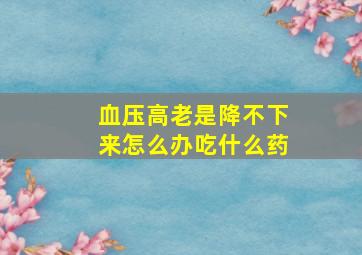 血压高老是降不下来怎么办吃什么药