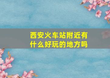 西安火车站附近有什么好玩的地方吗