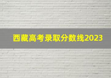 西藏高考录取分数线2023