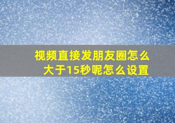 视频直接发朋友圈怎么大于15秒呢怎么设置