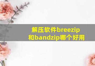 解压软件breezip和bandzip哪个好用