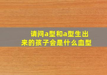 请问a型和a型生出来的孩子会是什么血型