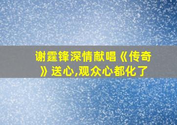 谢霆锋深情献唱《传奇》送心,观众心都化了