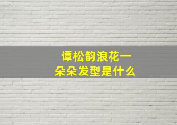 谭松韵浪花一朵朵发型是什么