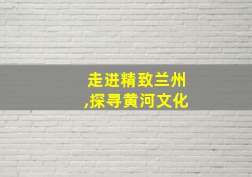 走进精致兰州,探寻黄河文化