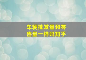 车辆批发量和零售量一样吗知乎