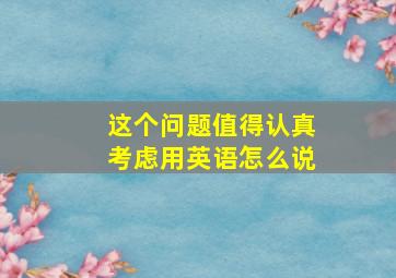 这个问题值得认真考虑用英语怎么说