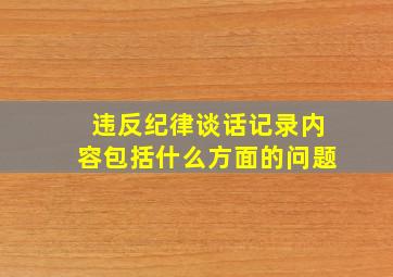 违反纪律谈话记录内容包括什么方面的问题