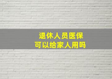 退休人员医保可以给家人用吗