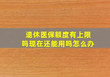 退休医保额度有上限吗现在还能用吗怎么办