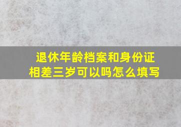 退休年龄档案和身份证相差三岁可以吗怎么填写