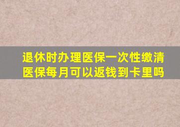 退休时办理医保一次性缴清医保每月可以返钱到卡里吗