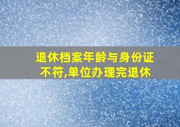 退休档案年龄与身份证不符,单位办理完退休