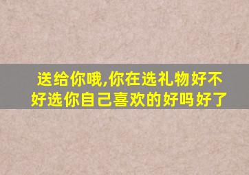 送给你哦,你在选礼物好不好选你自己喜欢的好吗好了