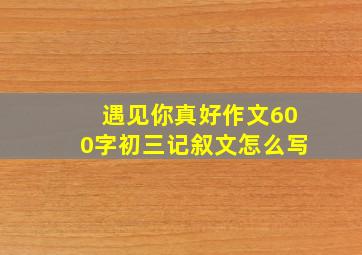 遇见你真好作文600字初三记叙文怎么写