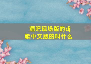 酒吧现场版的dj歌中文版的叫什么