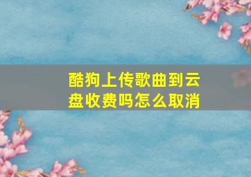 酷狗上传歌曲到云盘收费吗怎么取消