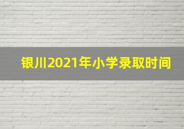 银川2021年小学录取时间