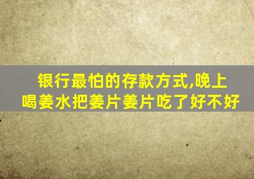 银行最怕的存款方式,晚上喝姜水把姜片姜片吃了好不好