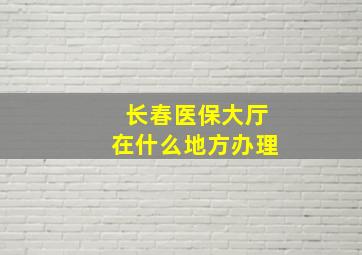 长春医保大厅在什么地方办理