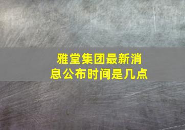 雅堂集团最新消息公布时间是几点