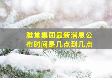 雅堂集团最新消息公布时间是几点到几点