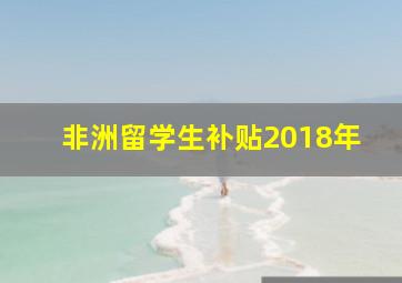 非洲留学生补贴2018年