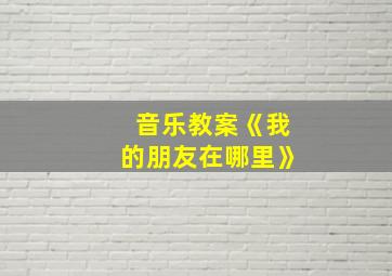 音乐教案《我的朋友在哪里》