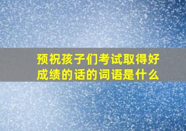 预祝孩子们考试取得好成绩的话的词语是什么