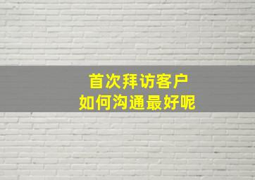 首次拜访客户如何沟通最好呢