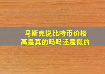 马斯克说比特币价格高是真的吗吗还是假的