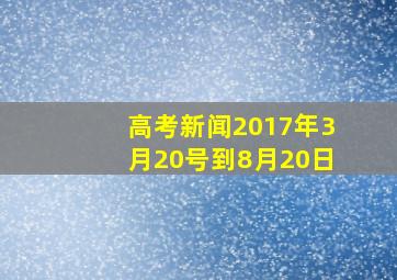 高考新闻2017年3月20号到8月20日