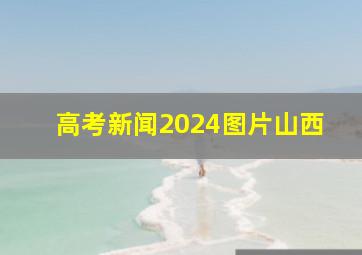 高考新闻2024图片山西