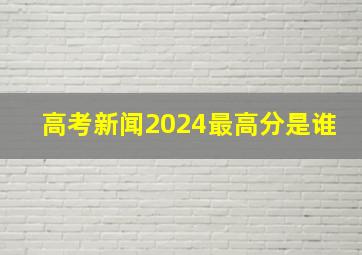 高考新闻2024最高分是谁