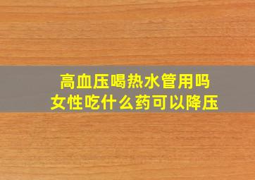 高血压喝热水管用吗女性吃什么药可以降压