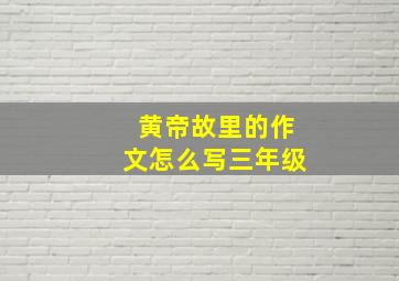 黄帝故里的作文怎么写三年级