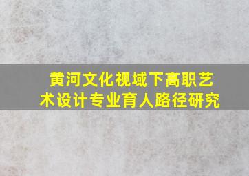 黄河文化视域下高职艺术设计专业育人路径研究