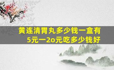 黄连清胃丸多少钱一盒有5元一2o元吃多少钱好