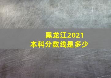 黑龙江2021本科分数线是多少