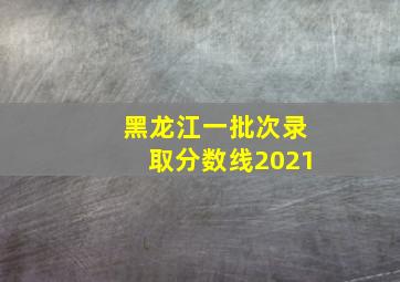 黑龙江一批次录取分数线2021