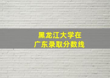 黑龙江大学在广东录取分数线