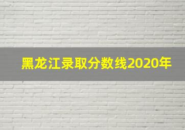 黑龙江录取分数线2020年